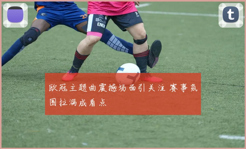 欧冠主题曲震撼场面引关注 赛事氛围拉满成看点