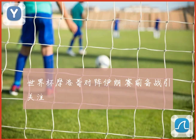 世界杯摩洛哥对阵伊朗 赛前备战引关注