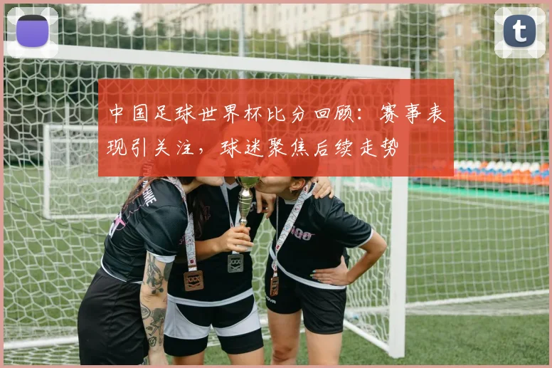 中国足球世界杯比分回顾:赛事表现引关注,球迷聚焦后续走势