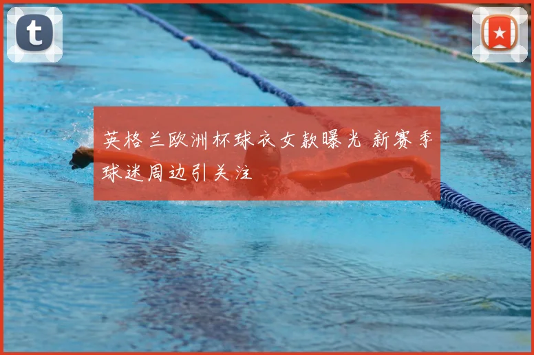 英格兰欧洲杯球衣女款曝光 新赛季球迷周边引关注