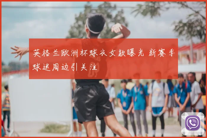英格兰欧洲杯球衣女款曝光 新赛季球迷周边引关注