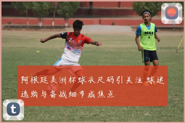 阿根廷美洲杯球衣尺码引关注 球迷选购与备战细节成焦点