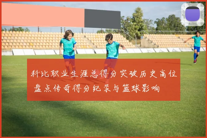 科比职业生涯总得分突破历史高位 盘点传奇得分纪录与篮球影响