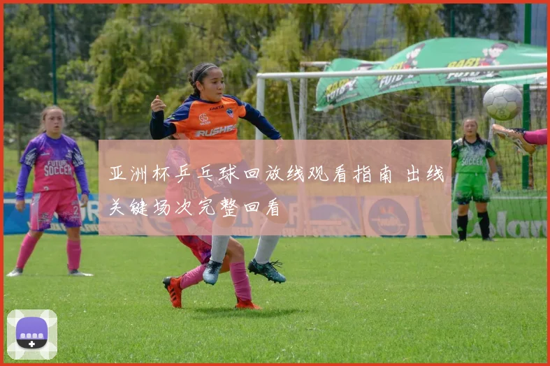 亚洲杯乒乓球回放线观看指南 出线关键场次完整回看