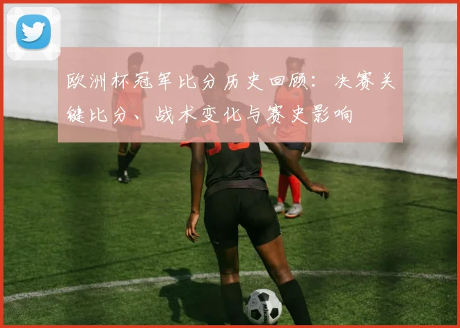 欧洲杯冠军比分历史回顾：决赛关键比分、战术变化与赛史影响