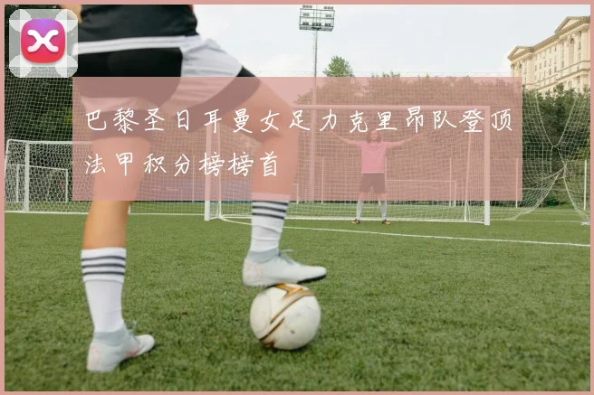 巴黎圣日耳曼女足力克里昂队登顶法甲积分榜榜首