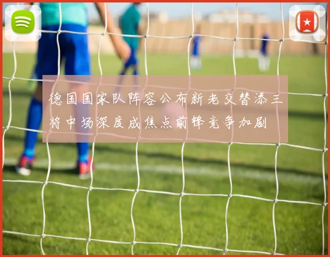 德国国家队阵容公布新老交替添三将中场深度成焦点前锋竞争加剧