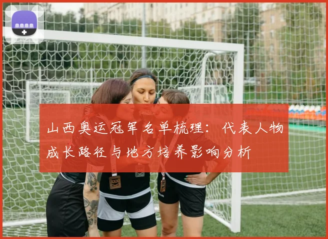 山西奥运冠军名单梳理：代表人物成长路径与地方培养影响分析