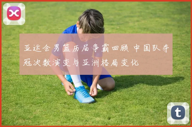 亚运会男篮历届争霸回顾 中国队夺冠次数演变与亚洲格局变化