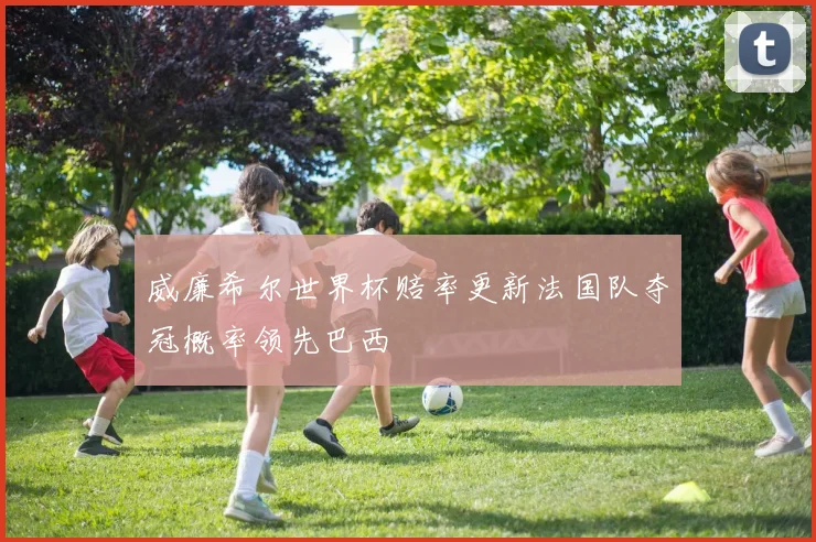 威廉希尔世界杯赔率更新法国队夺冠概率领先巴西