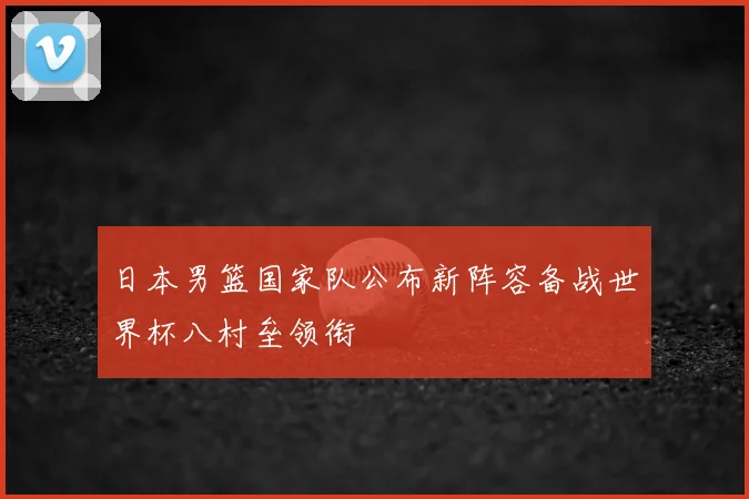 日本男篮国家队公布新阵容备战世界杯八村垒领衔