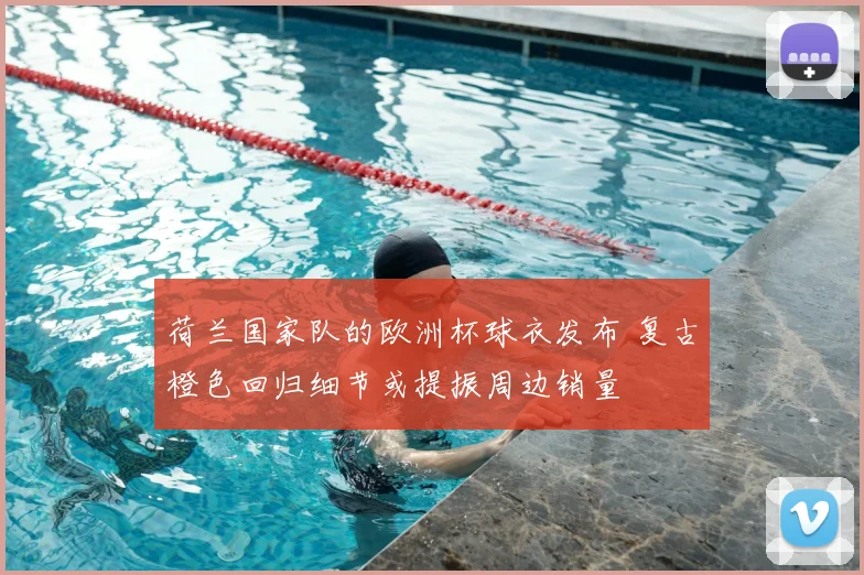 荷兰国家队的欧洲杯球衣发布 复古橙色回归细节或提振周边销量