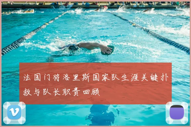 法国门将洛里斯国家队生涯关键扑救与队长职责回顾