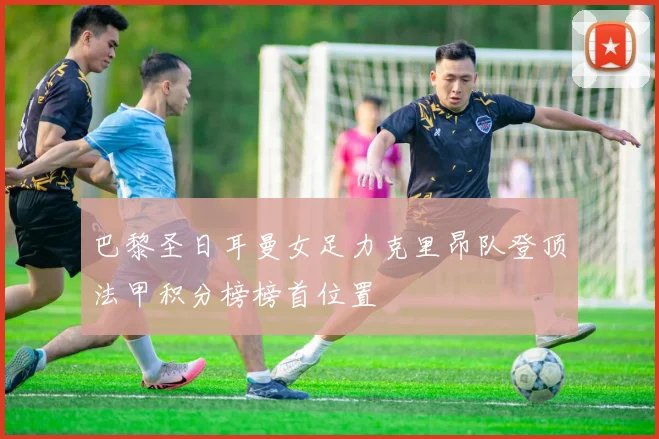 巴黎圣日耳曼女足力克里昂队登顶法甲积分榜榜首位置