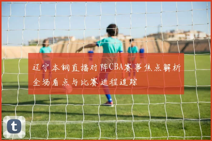 辽宁本钢直播对阵CBA赛事焦点解析全场看点与比赛进程追踪