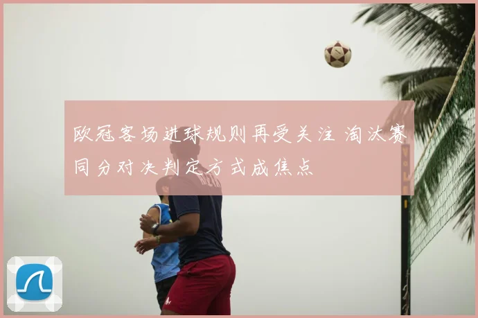 欧冠客场进球规则再受关注 淘汰赛同分对决判定方式成焦点