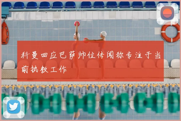 科曼回应巴萨帅位传闻称专注于当前执教工作