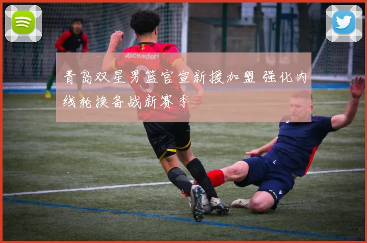 青岛双星男篮官宣新援加盟 强化内线轮换备战新赛季