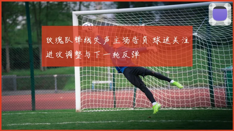 玫瑰队锋线失声主场告负 球迷关注进攻调整与下一轮反弹