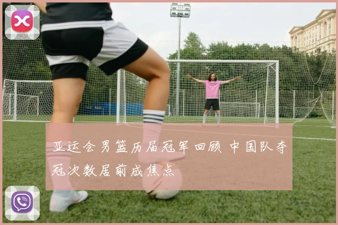 亚运会男篮历届冠军回顾 中国队夺冠次数居前成焦点
