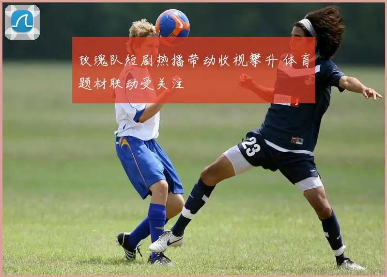 玫瑰队短剧热播带动收视攀升 体育题材联动受关注