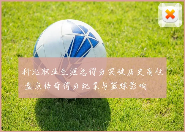 科比职业生涯总得分突破历史高位 盘点传奇得分纪录与篮球影响